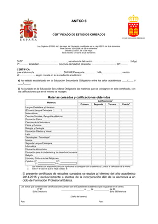 ANEXO 6
(
CERTIFICADO DE ESTUDIOS CURSADOS
Ley Orgánica 2/2006, de 3 de mayo, de Educación, modificada por la Ley 8/2013, de 9 de diciembre.
Real Decreto 1631/2006, de 29 de diciembre.
Decreto 23/2007, de 10 de mayo.
Real Decreto 127/2014 de 28 de febrero.
D./Dª.…………………………………...………….., secretario/a del centro…………….…………………….…… código
nº:……..… localidad:…………………… provincia de Madrid, dirección: ……………………..…., CP:………
CERTIFICA
que el alumno/a:……………………………… DNI/NIE/Pasaporte:…………… NIA:……………………. nacido
el:………………., según consta en su expediente académico:
a) ha estado escolarizado en la Educación Secundaria Obligatoria entre los años académicos ____/____ y
____/_____.
b) ha cursado en la Educación Secundaria Obligatoria las materias que se consignan en este certificado, con
las calificaciones que en el mismo se recogen.
Materias cursadas y calificaciones obtenidas
Materias
Calificaciones1
Primero Segundo Tercero Cuarto2
Lengua Castellana y Literatura
(Primera) Lengua Extranjera ( )2
Matemáticas
Ciencias Sociales, Geografía e Historia
Educación Física
Ciencias de la Naturaleza
Física y Química
Biología y Geología
Educación Plástica y Visual
Latín
Tecnologías / Tecnología3
Música
Segunda Lengua Extranjera
Informática
Educación ético-cívica
Educación para la ciudadanía y los derechos humanos
Religión
Historia y Cultura de las Religiones
Optativa (1º: _______________ / 2º: ______________
3º: ______________ / 4º: ______________)
1. Las materias con adaptación curricular significativa se consignan con un asterisco (*) junto a la calificación de la misma.
2. Solo en el caso de que se haya cursado 3º.
El presente certificado de estudios cursados se expide al término del año académico
2014-2015 y exclusivamente a efectos de la incorporación del/ de la alumno/a a un
ciclo de Formación Profesional Básica.
Los datos que contiene este certificado concuerdan con el Expediente académico que se guarda en el centro.
Vº Bº ___________________ a ___ de _____________ de 20 ___
El/la Director/a El/la Secretario/a
(Sello del centro)
Fdo: Fdo:
 