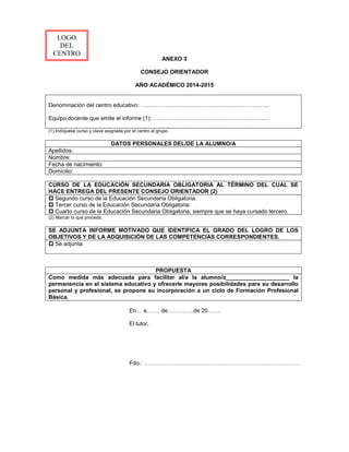 ANEXO 3
CONSEJO ORIENTADOR
AÑO ACADÉMICO 2014-2015
Denominación del centro educativo: …………………………………………………………..
Equipo docente que emite el informe (1): …………………………………………………….
(1) Indíquese curso y clave asignada por el centro al grupo.
DATOS PERSONALES DEL/DE LA ALUMNO/A
Apellidos:
Nombre:
Fecha de nacimiento:
Domicilio:
CURSO DE LA EDUCACIÓN SECUNDARIA OBLIGATORIA AL TÉRMINO DEL CUAL SE
HACE ENTREGA DEL PRESENTE CONSEJO ORIENTADOR (2)
p Segundo curso de la Educación Secundaria Obligatoria.
p Tercer curso de la Educación Secundaria Obligatoria.
p Cuarto curso de la Educación Secundaria Obligatoria, siempre que se haya cursado tercero.
(2) Marcar lo que proceda.
SE ADJUNTA INFORME MOTIVADO QUE IDENTIFICA EL GRADO DEL LOGRO DE LOS
OBJETIVOS Y DE LA ADQUISICIÓN DE LAS COMPETENCIAS CORRESPONDIENTES.
p Se adjunta
PROPUESTA
Como medida más adecuada para facilitar al/a la alumno/a____________________ la
permanencia en el sistema educativo y ofrecerle mayores posibilidades para su desarrollo
personal y profesional, se propone su incorporación a un ciclo de Formación Profesional
Básica.
En… a……. de…………..de 20…….
El tutor,
Fdo.: …………………………….…………………………………………
LOGO
DEL
CENTRO
 