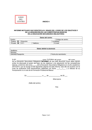ANEXO 4
INFORME MOTIVADO QUE IDENTIFICA EL GRADO DEL LOGRO DE LOS OBJETIVOS Y
DE LA ADQUISICIÓN DE LAS COMPETENCIAS BÁSICAS
EN LA EDUCACIÓN SECUNDARIA OBLIGATORIA
Datos del centro
Centro: Código de centro:
Público p Dirección: Localidad:
Privado p C.P.: Teléfono: E-mail:
Datos del/de la alumno/a
Apellidos:
Nombre:
DNI/NIE/Pasaporte: Fecha de nacimiento:
D./Dª. _____________________________ como TUTOR/A del grupo _______ del curso _____
de la Educación Secundaria Obligatoria INFORMO de que el/la alumno/a cuyos datos figuran
arriba ha alcanzado el grado del logro de los objetivos y de adquisición de las competencias
básicas, al término del curso______de la Educación Secundaria Obligatoria en el año académico
2014-2015, que se recoge en las siguientes páginas de este informe, todo ello de acuerdo con la
junta de evaluación final extraordinaria celebrada con fecha ___/___/___, y a efectos de su
incorporación a un ciclo de la Formación Profesional Básica:
En _________________, a ___ de _____________ de 20 ___
El/la tutor/a
(Sello del centro)
Fdo:
Página 1 de 3
LOGO
DEL
CENTRO
 