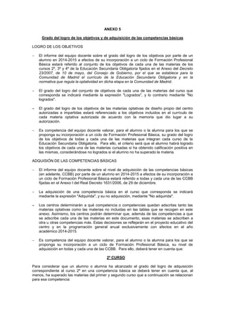 ANEXO 5
Grado del logro de los objetivos y de adquisición de las competencias básicas
LOGRO DE LOS OBJETIVOS
- El informe del equipo docente sobre el grado del logro de los objetivos por parte de un
alumno en 2014-2015 a efectos de su incorporación a un ciclo de Formación Profesional
Básica estará referido al conjunto de los objetivos de cada una de las materias de los
cursos 2º, 3º y 4º de la Educación Secundaria Obligatoria fijados en el Anexo del Decreto
23/2007, de 10 de mayo, del Consejo de Gobierno, por el que se establece para la
Comunidad de Madrid el currículo de la Educación Secundaria Obligatoria y en la
normativa que regula la optatividad en dicha etapa en la Comunidad de Madrid.
- El grado del logro del conjunto de objetivos de cada una de las materias del curso que
corresponda se indicará mediante la expresión "Logrados", y lo contrario mediante "No
logrados".
- El grado del logro de los objetivos de las materias optativas de diseño propio del centro
autorizadas e impartidas estará referenciado a los objetivos incluidos en el currículo de
cada materia optativa autorizada de acuerdo con la memoria que dio lugar a su
autorización.
- Es competencia del equipo docente valorar, para el alumno o la alumna para los que se
proponga su incorporación a un ciclo de Formación Profesional Básica, su grado del logro
de los objetivos de todas y cada una de las materias que integran cada curso de la
Educación Secundaria Obligatoria. Para ello, el criterio será que el alumno habrá logrado
los objetivos de cada una de las materias cursadas si ha obtenido calificación positiva en
las mismas, considerándose no logrados si el alumno no ha superado la materia.
ADQUISIÓN DE LAS COMPETENCIAS BÁSICAS
- El informe del equipo docente sobre el nivel de adquisición de las competencias básicas
(en adelante, CCBB) por parte de un alumno en 2014-2015 a efectos de su incorporación a
un ciclo de Formación Profesional Básica estará referido a todas y cada una de las CCBB
fijadas en el Anexo I del Real Decreto 1631/2006, de 29 de diciembre.
- La adquisición de una competencia básica en el curso que corresponda se indicará
mediante la expresión "Adquirida", y su no adquisición, mediante "No adquirida".
- Los centros determinarán a qué competencia o competencias quedan adscritas tanto las
materias optativas como las materias no incluidas en las tablas que se recogen en este
anexo. Asimismo, los centros podrán determinar que, además de las competencias a que
se adscribe cada una de las materias en este documento, esas materias se adscriben a
otra u otras competencias más. Estas decisiones se reflejarán en el proyecto educativo del
centro y en la programación general anual exclusivamente con efectos en el año
académico 2014-2015.
- Es competencia del equipo docente valorar, para el alumno o la alumna para los que se
proponga su incorporación a un ciclo de Formación Profesional Básica, su nivel de
adquisición en todas y cada una de las CCBB. Para ello, deberá tener en cuenta que:
2º CURSO
Para considerar que un alumno o alumna ha alcanzado el grado del logro de adquisición
correspondiente al curso 2º en una competencia básica se deberá tener en cuenta que, al
menos, ha superado las materias del primer y segundo curso que a continuación se relacionan
para esa competencia:
 