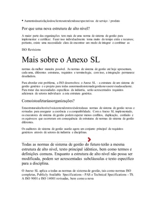 • Aumentodasatisfaçãodosclientesatendendoasexpectativas de serviço / produto
Por que uma nova estrutura de alto nível?
A maior parte das organizações tem mais de uma norma de sistema de gestão para
implementar e certificar. Fazer isso individualmente toma muito do tempo extra e recursos;
portanto, existe uma necessidade clara de encontrar um modo de integrar e combinar as
ISO Revisions
Mais sobre o Anexo SL
normas da melhor maneira possível. As normas de sistema de gestão até hoje apresentam,
cada uma, diferentes estruturas, requisitos e terminologia; com isso, a integração permanece
desafiadora.
Para abordar este problema, a ISO desenvolveu o Anexo SL – a estrutura de um sistema de
gestão genérico e o projeto para todas asnormasdesistemadegestãonovaserevisadasadiante.
Para tratar das necessidades específicas da indústria, serão acrescentados requisitos
adicionais de setores individuais a esta estrutura genérica.
Comoistoafetaráasorganizações?
Estaestruturadealtonívelvaiseestenderatravésdetodasas normas de sistema de gestão novas e
revisadas para assegurar a coerência e a compatibilidade. Com o Anexo SL implementado,
os executores de sistema de gestão podem esperar menos conflitos, duplicação, confusão e
os equívocos que ocorreram em consequência de estruturas de normas de sistema de gestão
diferentes.
Os auditores de sistema de gestão usarão agora um conjunto principal de requisitos
genéricos através de setores de indústria e disciplinas.
Todas as normas de sistema de gestão do futuro terão a mesma
estrutura de alto nível, texto principal idêntico, bem como termos e
definições comuns. Enquanto a estrutura de alto nível não possa ser
modificada, podem ser acrescentadas subcláusulas e texto específico
para a disciplina.
O Anexo SL aplica a todas as normas de sistema de gestão, tais como normas ISO
completas, Publicly Available Specifications - PAS e Technical Specifications - TS.
A ISO 9001 e ISO 14001 revisadas, bem como a nova
 
