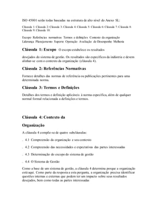 ISO 45001 serão todas baseadas na estrutura de alto nível do Anexo SL:
Cláusula 1: Cláusula 2: Cláusula 3: Cláusula 4: Cláusula 5: Cláusula 6: Cláusula 7: Cláusula 8:
Cláusula 9: Cláusula 10:
Escopo Referências normativas Termos e definições Contexto da organização
Liderança Planejamento Suporte Operação Avaliação de Desenpenho Melhoria
Cláusula 1: Escopo O escopo estabelece os resultados
desejados do sistema de gestão. Os resultados são específicos da indústria e devem
alinhar-se com o contexto da organização (cláusula 4).
Cláusula 2: Referências Normativas
Fornece detalhes das normas de referência ou publicações pertinentes para uma
determinada norma.
Cláusula 3: Termos e Definições
Detalhes dos termos e definição aplicáveis à norma específica, além de qualquer
normal formal relacionada a definições e termos.
Cláusula 4: Contexto da
Organização
A cláusula 4 compõe-se de quatro subcláusulas:
. 4.1 Compreensão da organização e seu contexto  
. 4.2 Compreensão das necessidades e expectativas das partes interessadas  
. 4.3 Determinação do escopo do sistema de gestão  
. 4.4 O Sistema de Gestão  
Como a base de um sistema de gestão, a cláusula 4 determina porque a organização
está aqui. Como parte da resposta a esta pergunta, a organização precisa identificar
questões internas e externas que podem ter um impacto sobre seus resultados
desejados, bem como todas as partes interessadas
 