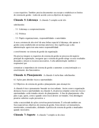 e seus requisitos. Também precisa documentar seu escopo e estabelecer os limites
do sistema de gestão – todos de acordo com os objetivos de negócio.
Cláusula 5: Liderança A cláusula 5 compõe-se de três
subcláusulas:
. 5.1 Liderança e comprometimento  
. 5.2 Política  
. 5.3 Papéis organizacionais, responsabilidades e autoridades  
A nova estrutura de alto nível dá uma ênfase especial à liderança, não apenas à
gestão como estabelecido em normas anteriores. Isto significa que a alta
administração agora tem uma maior responsabilidade
e envolvimento no sistema de gestão da organização.
Ela precisa integrar os requisitos do sistema de gestão no processo de negócio
principal da organização, assegurar que o sistema de gestão atinge os seus resultados
desejados e alocar os recursos necessários. A alta administração também é
responsável por
comunicar a importância do sistema de gestão e aumentar a conscientização e o
envolvimento dos funcionários.
Cláusula 6: Planejamento A cláusula 6 inclui duas subcláusulas:
6.1 Ações para abordar riscos e oportunidades
6.2 Objetivos do sistema de gestão e planejamento para alcançá-los
A cláusula 6 traz o pensamento baseado no risco adiante. Assim como a organização
destacou riscos e oportunidades na cláusula 4, ela precisa estipular como tais riscos e
oportunidades serão tratados através do planejamento. A fase de planejamento olha
para o que, quem, como e quando estes riscos devem ser tratados. Esta abordagem
proativa substitui a ação preventiva e
reduz a necessidade de ações corretivas posteriormente. É colocado também um
foco especial nos objetivos do sistema de gestão. Estes devem ser mensuráveis,
monitorados, comunicados, alinhados à política do sistema de gestão e atualizados
quando necessário.
Cláusula 7: Suporte A cláusula 7 compõe-se de cinco
 
