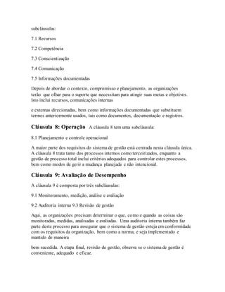 subcláusulas:
7.1 Recursos
7.2 Competência
7.3 Conscientização
7.4 Comunicação
7.5 Informações documentadas
Depois de abordar o contexto, compromisso e planejamento, as organizações
terão que olhar para o suporte que necessitam para atingir suas metas e objetivos.
Isto inclui recursos, comunicações internas
e externas direcionadas, bem como informações documentadas que substituem
termos anteriormente usados, tais como documentos, documentação e registros.
Cláusula 8: Operação A cláusula 8 tem uma subcláusula:
8.1 Planejamento e controle operacional
A maior parte dos requisitos do sistema de gestão está centrada nesta cláusula única.
A cláusula 8 trata tanto dos processos internos como terceirizados, enquanto a
gestão de processo total inclui critérios adequados para controlar estes processos,
bem como modos de gerir a mudança planejada e não intencional.
Cláusula 9: Avaliação de Desempenho
A cláusula 9 é composta por três subcláusulas:
9.1 Monitoramento, medição, análise e avaliação
9.2 Auditoria interna 9.3 Revisão de gestão
Aqui, as organizações precisam determinar o que, como e quando as coisas são
monitoradas, medidas, analisadas e avaliadas. Uma auditoria interna também faz
parte deste processo para assegurar que o sistema de gestão esteja em conformidade
com os requisitos da organização, bem como a norma, e seja implementado e
mantido de maneira
bem sucedida. A etapa final, revisão de gestão, observa se o sistema de gestão é
conveniente, adequado e eficaz.
 