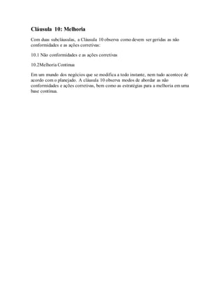 Cláusula 10: Melhoria
Com duas subcláusulas, a Cláusula 10 observa como devem ser geridas as não
conformidades e as ações corretivas:
10.1 Não conformidades e as ações corretivas
10.2Melhoria Continua
Em um mundo dos negócios que se modifica a todo instante, nem tudo acontece de
acordo com o planejado. A cláusula 10 observa modos de abordar as não
conformidades e ações corretivas, bem como as estratégias para a melhoria em uma
base contínua.
 