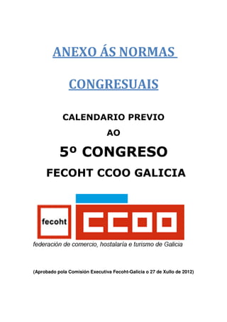 ANEXO ÁS NORMAS

               CONGRESUAIS

            CALENDARIO PREVIO
                                AO

           5º CONGRESO
     FECOHT CCOO GALICIA




(Aprobado pola Comisión Executiva Fecoht-Galicia o 27 de Xullo de 2012)
 
