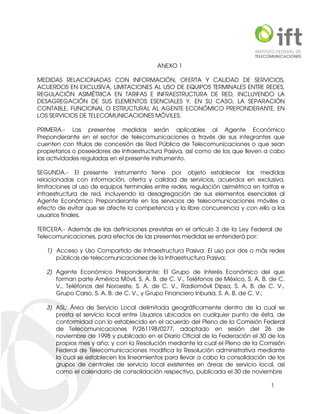 1
ANEXO 1
MEDIDAS RELACIONADAS CON INFORMACIÓN, OFERTA Y CALIDAD DE SERVICIOS,
ACUERDOS EN EXCLUSIVA, LIMITACIONES AL USO DE EQUIPOS TERMINALES ENTRE REDES,
REGULACIÓN ASIMÉTRICA EN TARIFAS E INFRAESTRUCTURA DE RED, INCLUYENDO LA
DESAGREGACIÓN DE SUS ELEMENTOS ESENCIALES Y, EN SU CASO, LA SEPARACIÓN
CONTABLE, FUNCIONAL O ESTRUCTURAL AL AGENTE ECONÓMICO PREPONDERANTE, EN
LOS SERVICIOS DE TELECOMUNICACIONES MÓVILES.
PRIMERA.- Las presentes medidas serán aplicables al Agente Económico
Preponderante en el sector de telecomunicaciones a través de sus integrantes que
cuenten con títulos de concesión de Red Pública de Telecomunicaciones o que sean
propietarios o poseedores de Infraestructura Pasiva, así como de los que lleven a cabo
las actividades reguladas en el presente instrumento.
SEGUNDA.- El presente instrumento tiene por objeto establecer las medidas
relacionadas con información, oferta y calidad de servicios, acuerdos en exclusiva,
limitaciones al uso de equipos terminales entre redes, regulación asimétrica en tarifas e
infraestructura de red, incluyendo la desagregación de sus elementos esenciales al
Agente Económico Preponderante en los servicios de telecomunicaciones móviles a
efecto de evitar que se afecte la competencia y la libre concurrencia y con ello a los
usuarios finales.
TERCERA.- Además de las definiciones previstas en el artículo 3 de la Ley Federal de
Telecomunicaciones, para efectos de las presentes medidas se entenderá por:
1) Acceso y Uso Compartido de Infraestructura Pasiva: El uso por dos o más redes
públicas de telecomunicaciones de la Infraestructura Pasiva;
2) Agente Económico Preponderante: El Grupo de Interés Económico del que
forman parte América Móvil, S. A. B. de C. V., Teléfonos de México, S. A. B. de C.
V., Teléfonos del Noroeste, S. A. de C. V., Radiomóvil Dipsa, S. A. B. de C. V.,
Grupo Carso, S. A. B. de C. V., y Grupo Financiero Inbursa, S. A. B. de C. V.;
3) ASL: Área de Servicio Local delimitada geográficamente dentro de la cual se
presta el servicio local entre Usuarios ubicados en cualquier punto de ésta, de
conformidad con lo establecido en el acuerdo del Pleno de la Comisión Federal
de Telecomunicaciones P/261198/0277, adoptado en sesión del 26 de
noviembre de 1998 y publicado en el Diario Oficial de la Federación el 30 de los
propios mes y año; y con la Resolución mediante la cual el Pleno de la Comisión
Federal de Telecomunicaciones modifica la Resolución administrativa mediante
la cual se establecen los lineamientos para llevar a cabo la consolidación de los
grupos de centrales de servicio local existentes en áreas de servicio local, así
como el calendario de consolidación respectivo, publicada el 30 de noviembre
 