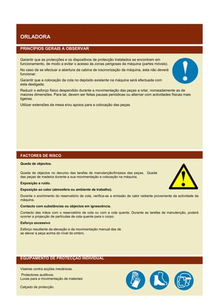 ORLADORA
PRINCÍPIOS GERAIS A OBSERVAR
Garantir que as protecções e os dispositivos de protecção instalados se encontram em
funcionamento, de modo a evitar o acesso às zonas perigosas da máquina (partes móveis).
No caso de se efectuar a abertura da cabina de insonorização da máquina, esta não deverá
funcionar.
Garantir que a colocação da cola no depósito existente na máquina será efectuada com
esta desligada.
Reduzir o esforço físico despendido durante a movimentação das peças a orlar, nomeadamente as de
maiores dimensões. Para tal, devem ser feitas pausas periódicas ou alternar com actividades físicas mais
ligeiras.
Utilizar extensões da mesa e/ou apoios para a colocação das peças.

FACTORES DE RISCO
Queda de objectos.
Queda de objectos no decurso das tarefas de manutenção/limpeza das peças. Queda
das peças de madeira durante a sua movimentação e colocação na máquina.
Exposição a ruído.
Exposição ao calor (atmosfera ou ambiente de trabalho).
Durante o enchimento do reservatório de cola, verifica-se a emissão de calor radiante proveniente da actividade da
máquina.
Contacto com substâncias ou objectos em ignescência.
Contacto das mãos com o reservatório de cola ou com a cola quente. Durante as tarefas de manutenção, poderá
ocorrer a projecção de partículas de cola quente para o corpo.
Esforço excessivo
Esforço resultante da elevação e da movimentação manual das de
se elevar a peça acima do nível do ombro.

EQUIPAMENTO DE PROTECÇÃO INDIVIDUAL
Viseiras contra acções mecânicas.
Protectores auditivos.
Luvas para a movimentação de materiais
Calçado de protecção.

 