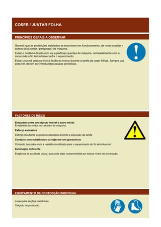 COSER / JUNTAR FOLHA
PRINCÍPIOS GERAIS A OBSERVAR
Garantir que as protecções instaladas se encontram em funcionamento, de modo a evitar o
acesso à(s) zona(s) perigosa(s) da máquina.
Evitar o contacto directo com as superfícies quentes da máquina, nomeadamente com a
zona onde o fio termofusível sofre o aquecimento.
Evitar uma má postura e/ou a flexão do tronco durante a tarefa de coser folhas. Sempre que
possível, devem ser introduzidas pausas periódicas.

FACTORES DE RISCO
Entaladela entre um objecto imóvel e outro móvel.
Entaladela das mãos no calcador da máquina.
Esforço excessivo
Esforço resultante da postura adoptada durante a execução da tarefa.
Contacto com substâncias ou objectos em ignescência
Contacto das mãos com a resistência utilizada para o aquecimento do fio termofusível.
Iluminação deficiente
Exigência de acuidade visual, que pode estar comprometida por baixos níveis de iluminação.

EQUIPAMENTO DE PROTECÇÃO INDIVIDUAL
Luvas para acções mecânicas.
Calçado de protecção.

 