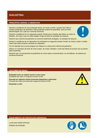 GUILHOTINA
PRINCÍPIOS GERAIS A OBSERVAR
Garantir a existência de uma protecção eficaz, de modo a evitar o acesso das mãos à
zona(s) perigosa(s) da guilhotina. Esta protecção poderá ser garantida, quer por feixe
electromagné- tico, quer por comando bimanual.
Garantir a existência de um resguardo pressor frontal para a fixação das folhas na mesa de
trabalho, de modo a que as mãos estejam longe da área de operação da máquina.
Garantir que a lâmina da guilhotina se encontra totalmente protegida, na situação de repouso.
Garantir a existência de um dispositivo de protecção do resguardo pressor frontal, de modo a evitar o entalamento das mãos durante a descida do resguardo.
Ter em atenção que a zona perigosa da máquina é a área junto à lâmina da guilhotina.
Utilizar um marcador de linha de corte a laser, de modo a facilitar o corte das folhas de acordo com as dimensões requeridas.
Garantir que o funcionamento da guilhotina só ocorre após o accionamento, em simultâneo, do sistema de
comando bimanual.

FACTORES DE RISCO
Entaladela entre um objecto imóvel e outro móvel.
Entaladela das mãos no resguardo pressor frontal.
Pancada por objectos móveis (incluindo fragmentos e partículas)
Pancada nas mãos provocada pelo resguardo pressor frontal.
Exposição a ruído

EQUIPAMENTO DE PROTECÇÃO INDIVIDUAL
Luvas para acções térmicas.
Calçado de protecção.

 