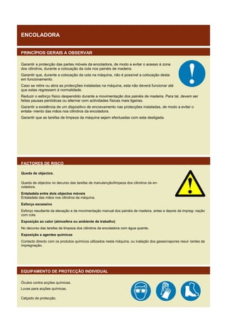 ENCOLADORA
PRINCÍPIOS GERAIS A OBSERVAR
Garantir a protecção das partes móveis da encoladora, de modo a evitar o acesso à zona
dos cilindros, durante a colocação da cola nos painéis de madeira.
Garantir que, durante a colocação da cola na máquina, não é possível a colocação desta
em funcionamento.
Caso se retire ou abra as protecções instaladas na máquina, esta não deverá funcionar até
que estas regressem à normalidade.
Reduzir o esforço físico despendido durante a movimentação dos painéis de madeira. Para tal, devem ser
feitas pausas periódicas ou alternar com actividades físicas mais ligeiras.
Garantir a existência de um dispositivo de encravamento nas protecções instaladas, de modo a evitar o
entala- mento das mãos nos cilindros da encoladora.
Garantir que as tarefas de limpeza da máquina sejam efectuadas com esta desligada.

FACTORES DE RISCO
Queda de objectos.
Queda de objectos no decurso das tarefas de manutenção/limpeza dos cilindros da encoladora.
Entaladela entre dois objectos móveis
Entaladela das mãos nos cilindros da máquina.
Esforço excessivo
Esforço resultante da elevação e da movimentação manual dos painéis de madeira, antes e depois da impreg- nação
com cola.
Exposição ao calor (atmosfera ou ambiente de trabalho)
No decurso das tarefas de limpeza dos cilindros da encoladora com água quente.
Exposição a agentes químicos
Contacto directo com os produtos químicos utilizados nesta máquina, ou inalação dos gases/vapores resul- tantes da
impregnação.

EQUIPAMENTO DE PROTECÇÃO INDIVIDUAL
Óculos contra acções químicas.
Luvas para acções químicas.
Calçado de protecção.

 