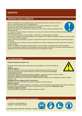 GARLOPA
PRINCÍPIOS GERAIS A OBSERVAR
Garantir a existência de uma protecção sobre o veio porta-ferramentas da máquina, de modo a
evitar o contacto das mãos com as navalhas/lâminas.
Garantir que a protecção existente é regulável, quer no sentido vertical quer no horizontal,
devendo esta cobrir a parte operatória do porta-ferramentas.
Garantir uma protecção na parte posterior da guia, de modo a cobrir a parte não utilizada do veio
porta-ferramentas.
Ter atenção que a zona perigosa da máquina é a zona do veio, onde se encontram as lâminas/navalhas utilizadas
para aplainar a madeira.
Evitar a utilização de peças de roupa largas, em particular as mangas da bata de trabalho.
Comprovar a inexistência de corpos estranhos, nós ou qualquer outro defeito na madeira a aplainar, de modo a evitar
a sua rejeição durante a operação.
Utilizar uma barra impulsionadora, quer para a condução das peças de menor dimensão quer no final de cada peça
de madeira.
Ter em atenção que, ao empurrar a peça de madeira com as mãos, os polegares não devem estar fora da superfície
de apoio da peça.
Garantir um sistema de aspiração localizado eficaz, de modo a evitar o empoeiramento do posto de trabalho.
Evitar a armazenagem de peças nas proximidades da área de trabalho da máquina, de modo a impedir situações de
desequilíbrio que possam direccionar as mãos para a zona perigosa da mesma.

FACTORES DE RISCO
Queda de pessoas ao mesmo nível
Queda provocada pelas peças armazenadas nas proximidades ou na área de trabalho da
máquina.
Queda de objectos
Queda de objectos no decurso das tarefas de manutenção/limpeza da máquina. Queda
das peças de madeira nos membros inferiores, durante o seu manuseamento Choque
contra objectos móveis
Contacto das mãos com as lâminas/navalhas da máquina, enquanto se empurra a peça a aplainar.
Pancada por objectos móveis (incluindo fragmentos e partículas).
Projecção de partículas e/ou de resíduos de madeira durante o processo de corte. Rejeição da peça de madeira
durante o corte.
Entaladela entre um objecto imóvel e outro móvel.
Entaladela dos dedos das mãos entre a peça de madeira e a guia da máquina.
Esforço excessivo
Esforço resultante da postura adoptada ou da elevação e da movimentação manual das peças de madeira a aplainar.
Por vezes, existe a necessidade de se elevar a peça acima do nível do ombro. Exposição a ruído
Exposição a agentes químicos
Poeiras resultantes da operação de aplainar as peças de madeira.

EQUIPAMENTO DE PROTECÇÃO INDIVIDUAL
Luvas para a movimentação de
materiais. Protectores auditivos.
Luvas para acções mecânicas. Manguitos. Calçado de protecção.

 