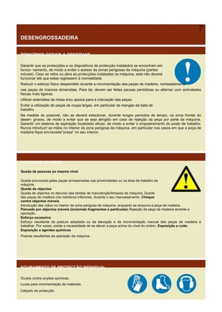 15
7

DESENGROSSADEIRA
PRINCÍPIOS GERAIS A OBSERVAR
Garantir que as protecções e os dispositivos de protecção instalados se encontram em
funcio- namento, de modo a evitar o acesso às zonas perigosas da máquina (partes
móveis). Caso se retire ou abra as protecções instaladas na máquina, esta não deverá
funcionar até que estas regressem à normalidade.
Reduzir o esforço físico despendido durante a movimentação das peças de madeira, nomeadamente
nas peças de maiores dimensões. Para tal, devem ser feitas pausas periódicas ou alternar com actividades
físicas mais ligeiras.
Utilizar extensões da mesa e/ou apoios para a colocação das peças.
Evitar a utilização de peças de roupa largas, em particular as mangas da bata de
trabalho.
Na medida do possível, não se deverá estacionar, durante longos períodos de tempo, na zona frontal do
desen- grosso, de modo a evitar que se seja atingido em caso de rejeição da peça por parte da máquina.
Garantir um sistema de aspiração localizado eficaz, de modo a evitar o empoeiramento do posto de trabalho.
Nunca introduzir as mãos no interior da zona perigosa da máquina, em particular nos casos em que a peça de
madeira fique encravada/”presa” no seu interior.

FACTORES DE RISCO
Queda de pessoas ao mesmo nível
Queda provocada pelas peças armazenadas nas proximidades ou na área de trabalho da
máquina.
Queda de objectos
Queda de objectos no decurso das tarefas de manutenção/limpeza da máquina. Queda
das peças de madeira nos membros inferiores, durante o seu manuseamento. Choque
contra objectos móveis
Introdução das mãos no interior da zona perigosa da máquina, enquanto se empurra a peça de madeira.
Pancada por objectos móveis (incluindo fragmentos e partículas) Rejeição da peça de madeira durante a
operação.
Esforço excessivo
Esforço resultante da postura adoptada ou da elevação e da movimentação manual das peças de madeira a
trabalhar. Por vezes, existe a necessidade de se elevar a peça acima do nível do ombro. Exposição a ruído
Exposição a agentes químicos
Poeiras resultantes da operação da máquina.

EQUIPAMENTO DE PROTECÇÃO INDIVIDUAL
Óculos contra acções químicas.
Luvas para movimentação de materiais.
Calçado de protecção.

 