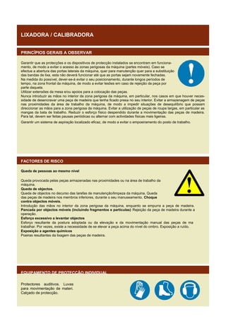 LIXADORA / CALIBRADORA
PRINCÍPIOS GERAIS A OBSERVAR
Garantir que as protecções e os dispositivos de protecção instalados se encontram em funcionamento, de modo a evitar o acesso às zonas perigosas da máquina (partes móveis). Caso se
efectue a abertura das portas laterais da máquina, quer para manutenção quer para a substituição
das bandas de lixa, esta não deverá funcionar até que as portas sejam novamente fechadas.
Na medida do possível, dever-se-á evitar o seu posicionamento, durante longos períodos de
tempo, na zona frontal da máquina, de modo a evitar lesões em caso de rejeição da peça por
parte daquela.
Utilizar extensões da mesa e/ou apoios para a colocação das peças.
Nunca introduzir as mãos no interior da zona perigosa da máquina, em particular, nos casos em que houver necessidade de desencravar uma peça de madeira que tenha ficado presa no seu interior. Evitar a armazenagem de peças
nas proximidades da área de trabalho da máquina, de modo a impedir situações de desequilíbrio que possam
direccionar as mãos para a zona perigosa da máquina. Evitar a utilização de peças de roupa largas, em particular as
mangas da bata de trabalho. Reduzir o esforço físico despendido durante a movimentação das peças de madeira.
Para tal, devem ser feitas pausas periódicas ou alternar com actividades físicas mais ligeiras.
Garantir um sistema de aspiração localizado eficaz, de modo a evitar o empoeiramento do posto de trabalho.

FACTORES DE RISCO
Queda de pessoas ao mesmo nível
Queda provocada pelas peças armazenadas nas proximidades ou na área de trabalho da
máquina.
Queda de objectos.
Queda de objectos no decurso das tarefas de manutenção/limpeza da máquina. Queda
das peças de madeira nos membros inferiores, durante o seu manuseamento. Choque
contra objectos móveis.
Introdução das mãos no interior da zona perigosa da máquina, enquanto se empurra a peça de madeira.
Pancada por objectos móveis (incluindo fragmentos e partículas) Rejeição da peça de madeira durante a
operação.
Esforço excessivo a levantar objectos
Esforço resultante da postura adoptada ou da elevação e da movimentação manual das peças de ma
trabalhar. Por vezes, existe a necessidade de se elevar a peça acima do nível do ombro. Exposição a ruído.
Exposição a agentes químicos
Poeiras resultantes da lixagem das peças de madeira.

EQUIPAMENTO DE PROTECÇÃO INDIVIDUAL
Protectores auditivos. Luvas
para movimentação de materi.
Calçado de protecção.

 