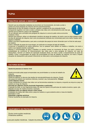 TUPIA
PRINCÍPIOS GERAIS A OBSERVAR
Garantir que as protecções instaladas se encontram em funcionamento, de modo a evitar o
acesso às zonas perigosas da máquina (árvore porta-ferramentas).
Dependendo do tipo de trabalho a executar, garantir a existência de uma protecção frontal
transparente regulável, de modo a evitar o contacto das mãos com a ferramenta de corte mas que
permita que se observe a peça a ser trabalhada.
Ter em atenção que a principal zona perigosa da máquina é a zona do peão onde se encontra
instalada a fresa.
Sempre que possível, utilizar um alimentador mecânico de peças de madeira, de modo a que as mãos estejam longe
da área de operação da máquina, bem como de pressores (verticais e/ou horizontais) para uma melhor fixação da(s)
peça(s) a trabalhar.
Utilizar uma barra impulsionadora, quer para a condução das peças de menor dimensão quer no final de cada peça
de madeira.
Evitar a utilização de peças de roupa largas, em particular as mangas da bata de trabalho.
Comprovar a inexistência de corpos estranhos, nós ou qualquer outro defeito na madeira a trabalhar, de modo a
evitar a sua rejeição durante a operação.
Efectuar a movimentação da peça a trabalhar no sentido inverso ao movimento da fresa, de modo a diminuir a
probabilidade de ocorrência do direccionamento das mãos para a zona perigosa da máquina, em caso de
desequilíbrio. Garantir um sistema de aspiração localizado eficaz, de modo a evitar o empoeiramento do posto de
trabalho. Evitar a armazenagem de peças nas proximidades da área de trabalho da máquina, de modo a impedir
situações de desequilíbrio que possam direccionar as mãos para a zona perigosa da máquina.

FACTORES DE RISCO
Queda de pessoas ao mesmo nível
Queda provocada pelas peças armazenadas nas proximidades ou na área de trabalho da
máquina.
Queda de objectos
Queda de objectos no decurso das tarefas de manutenção/limpeza da máquina. Queda
das peças de madeira nos membros inferiores, durante o seu manuseamento. Choque
contra objectos móveis
Cortes resultantes do contacto das mãos com as ferramentas existentes na máquina, enquanto se empurra a peça de
madeira ao longo da máquina.
Pancada por objectos móveis (incluindo fragmentos e partículas)
Projecção da fresa, ou dos fragmentos desta, em caso de ruptura e de partículas de madeira durante a opera- ção.
Rejeição da peça de madeira durante a operação.
Entaladela entre um objecto imóvel e outro móvel
Entaladela dos dedos das mãos entre a peça de madeira e a guia existente sobre a mesa de trabalho.
Exposição a ruído
Exposição a agentes químicos
Poeiras resultantes da operação da máquina.

EQUIPAMENTO DE PROTECÇÃO INDIVIDUAL
Óculos contra acções mecânicas.
Protectores auditivos.
Luvas para acções mecânicas. Calçado de protecção.

 