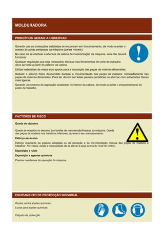 MOLDURADORA
PRINCÍPIOS GERAIS A OBSERVAR
Garantir que as protecções instaladas se encontram em funcionamento, de modo a evitar o
acesso às zonas perigosas da máquina (partes móveis).
No caso de se efectuar a abertura da cabina de insonorização da máquina, esta não deverá
funcionar.
Qualquer regulação que seja necessário efectuar nas ferramentas de corte da máquina
deve ser feita a partir do exterior da cabina.
Utilizar extensões da mesa e/ou apoios para a colocação das peças de maiores dimensões.
Reduzir o esforço físico despendido durante a movimentação das peças de madeira, nomeadamente nas
peças de maiores dimensões. Para tal, devem ser feitas pausas periódicas ou alternar com actividades físicas
mais ligeiras.
Garantir um sistema de aspiração localizado no interior da cabina, de modo a evitar o empoeiramento do
posto de trabalho.

FACTORES DE RISCO
Queda de objectos
Queda de objectos no decurso das tarefas de manutenção/limpeza da máquina. Queda
das peças de madeira nos membros inferiores, durante o seu manuseamento.
Esforço excessivo
Esforço resultante da postura adoptada ou da elevação e da movimentação manual das peças de madeira a
trabalhar. Por vezes, existe a necessidade de se elevar a peça acima do nível do ombro.
Exposição a ruído
Exposição a agentes químicos
Poeiras resultantes da operação da máquina.

EQUIPAMENTO DE PROTECÇÃO INDIVIDUAL
Óculos contra acções químicas.
Luvas para acções químicas.
Calçado de protecção.

 