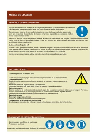 MESAS DE LIXAGEM
PRINCÍPIOS GERAIS A OBSERVAR
Equipar as cabinas com sistema de extracção forçada de ar, localizando as bocas de aspiração na própria mesa de trabalho onde são executadas as tarefas de lixagem.
Garantir que o sistema de extracção instalado na mesa de lixagem efectua a aspiração
sem- pre no sentido descendente, de modo a evitar-se a exposição às poeiras de madeira
liberta- das durante a tarefa.
Reduzir o esforço físico despendido durante a execução das tarefas de lixagem, nomeadamente durante
perío- dos de tempo demasiado longos. Para tal, devem ser feitas pausas periódicas ou alternar com
actividades físicas mais ligeiras.
Evitar posturas forçadas e fl
Manter a peça, preferencialmente, sobre a mesa de lixagem e ao nível do tronco de modo a que se mantenha
uma postura erecta durante a execução da tarefa. A execução desta durante longos períodos, pode levar ao
aparecimento de dores musculares ou a outras complicações do foro muscular.
Manter sempre as portas da cabina fechadas, durante a realização da operação.

FACTORES DE RISCO
Queda de pessoas ao mesmo nível.
Queda provocada pelas peças armazenadas nas proximidades ou na área de trabalho.
Queda de objectos.
Queda de peças nos membros inferiores, enquanto se executa a lixagem das peças de
madeira.
Entaladela entre um objecto imóvel e outro móvel.
Entaladela dos dedos das mãos entre a peça de madeira e a mesa de lixagem.
Esforço excessivo.
Esforço resultante da postura adoptada ou da elevação das peças de madeira até à bancada de lixagem. Por vezes,
existe a necessidade de se elevar a peça acima do nível do ombro. Outros agentes físicos.
Exposição às vibrações resultantes do funcionamento da lixadora manual.
Exposição a ruído
Exposição a agentes químicos
Poeiras de madeira resultantes das tarefas de lixagem.
Outras formas de acidente não classificadas
Erosão da pele dos dedos das mãos, provocada pela utilização sistemática das folhas de lixa.

EQUIPAMENTO DE PROTECÇÃO INDIVIDUAL
Semi-máscara com filtros de partículas.
Protectores auditivos.
Luvas para acções mecânicas. Calçado de protecção.

 