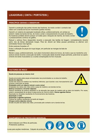 LIXADORAS ( CINTA / PORTÁTEIS )
PRINCÍPIOS GERAIS A OBSERVAR
Garantir a protecção das partes móveis das lixadoras, de modo a evitar o contacto das
mãos com a banda de lixa em movimento (partes móveis).
Garantir um sistema de aspiração localizado eficaz, preferencialmente, em ambas as
extremi- dades da banda de lixa, de modo a evitar o empoeiramento do posto de trabalho.
As lixadoras portáteis devem possuir um botão para o bloqueio de marcha, de modo a evitar
o pressionamento contínuo do gatilho.
Reduzir o esforço físico despendido durante a execução das tarefas de lixagem, nomeadamente durante
perío- dos de tempo demasiado longos. Para tal, devem ser feitas pausas periódicas ou alternar com
actividades físicas mais ligeiras.
Evitar posturas forçadas e fl
Evitar a utilização de peças de roupa largas, em particular as mangas da bata de
trabalho.
Manter a peça, preferencialmente, num plano horizontal à altura do tronco, de modo a que se mantenha uma
postura erecta durante a execução da tarefa. A execução desta durante longos períodos, pode levar ao aparecimento de dores musculares ou a outras complicações do foro muscular.

FACTORES DE RISCO
Queda de pessoas ao mesmo nível
Queda provocada pelas peças armazenadas nas proximidades ou na área de trabalho.
Queda de objectos
Queda das peças de madeira nos membros inferiores, quer durante o seu manuseamento quer
durante a execução da tarefa.
Entaladela entre um objecto imóvel e outro móvel
Entaladela dos dedos das mãos entre a peça de madeira e as bandas da lixa.
Esforço excessivo a levantar objectos
Esforço resultante da postura adoptada ou da elevação das peças de madeira até ao plano de trabalho. Por vezes,
existe a necessidade de se elevar a peça acima do nível do ombro. Outros agentes físicos
Exposição às vibrações resultantes do funcionamento das lixadoras.
Exposição a ruído
Exposição a agentes químicos
Poeiras de madeira resultantes da tarefa de lixagem.
Choque contra objectos móveis
Erosão da pele dos dedos das mãos, provocada pelo contacto com a banda de lixa.

EQUIPAMENTO DE PROTECÇÃO INDIVIDUAL
Semi-máscara com filtros de partículas.
Protectores auditivos.
Luvas para acções mecânicas. Calçado de protecção.

 