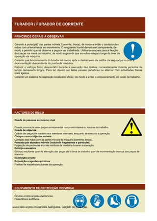 FURADOR / FURADOR DE CORRENTE
PRINCÍPIOS GERAIS A OBSERVAR
Garantir a protecção das partes móveis (corrente, broca), de modo a evitar o contacto das
mãos com a ferramenta em movimento. O resguardo frontal deverá ser transparente, de
modo a permitir que se observe a peça a ser trabalhada. Utilizar pressores para a fixação
das peças na mesa de trabalho, de modo a garantir que as mãos estejam longe da área de
operação da máquina.
Garantir que funcionamento do furador só ocorre após o desbloqueio da patilha de segurança ou com a
movimentação descendente do punho da máquina.
Reduzir o esforço físico despendido durante a execução das tarefas, nomeadamente durante períodos de
tempo demasiado longos. Para tal, devem ser feitas pausas periódicas ou alternar com actividades físicas
mais ligeiras.
Garantir um sistema de aspiração localizado eficaz, de modo a evitar o empoeiramento do posto de trabalho.

FACTORES DE RISCO
Queda de pessoas ao mesmo nível
Queda provocada pelas peças armazenadas nas proximidades ou na área de trabalho.
Queda de objectos
Queda das peças de madeira nos membros inferiores, enquanto se executa a operação.
Choque contra objectos móveis
Contacto das mãos com as partes móveis da máquina (corrente, broca).
Pancada por objectos móveis (incluindo fragmentos e partículas)
Projecção de partículas e/ou de resíduos de madeira durante a operação.
Esforço excessivo
Esforço resultante quer da elevação das peças até à área de trabalho quer da movimentação manual das peças de
madeira.
Exposição a ruído
Exposição a agentes químicos
Poeiras de madeira resultantes da operação.

EQUIPAMENTO DE PROTECÇÃO INDIVIDUAL
Óculos contra acções mecânicas.
Protectores auditivos.
Luvas para acções mecânicas. Manguitos. Calçado de protecção.

 