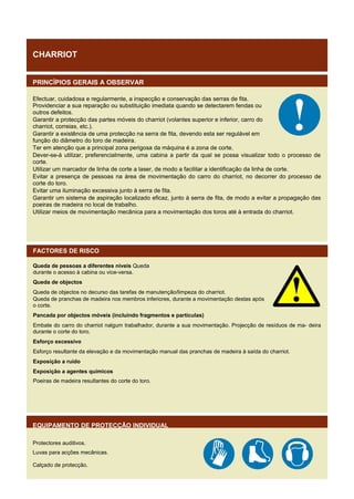 CHARRIOT
PRINCÍPIOS GERAIS A OBSERVAR
Efectuar, cuidadosa e regularmente, a inspecção e conservação das serras de fita.
Providenciar a sua reparação ou substituição imediata quando se detectarem fendas ou
outros defeitos.
Garantir a protecção das partes móveis do charriot (volantes superior e inferior, carro do
charriot, correias, etc.).
Garantir a existência de uma protecção na serra de fita, devendo esta ser regulável em
função do diâmetro do toro de madeira.
Ter em atenção que a principal zona perigosa da máquina é a zona de corte.
Dever-se-á utilizar, preferencialmente, uma cabina a partir da qual se possa visualizar todo o processo de
corte.
Utilizar um marcador de linha de corte a laser, de modo a facilitar a identificação da linha de corte.
Evitar a presença de pessoas na área de movimentação do carro do charriot, no decorrer do processo de
corte do toro.
Evitar uma iluminação excessiva junto à serra de fita.
Garantir um sistema de aspiração localizado eficaz, junto à serra de fita, de modo a evitar a propagação das
poeiras de madeira no local de trabalho.
Utilizar meios de movimentação mecânica para a movimentação dos toros até à entrada do charriot.

FACTORES DE RISCO
Queda de pessoas a diferentes níveis Queda
durante o acesso à cabina ou vice-versa.
Queda de objectos
Queda de objectos no decurso das tarefas de manutenção/limpeza do charriot.
Queda de pranchas de madeira nos membros inferiores, durante a movimentação destas após
o corte.
Pancada por objectos móveis (incluindo fragmentos e partículas)
Embate do carro do charriot nalgum trabalhador, durante a sua movimentação. Projecção de resíduos de ma- deira
durante o corte do toro.
Esforço excessivo
Esforço resultante da elevação e da movimentação manual das pranchas de madeira à saída do charriot.
Exposição a ruído
Exposição a agentes químicos
Poeiras de madeira resultantes do corte do toro.

EQUIPAMENTO DE PROTECÇÃO INDIVIDUAL
Protectores auditivos.
Luvas para acções mecânicas.
Calçado de protecção.

 