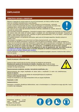 EMPILHADOR
PRINCÍPIOS GERAIS A OBSERVAR
Efectuar a inspecção do veículo antes de o por em funcionamento, de modo a verificar se este
reúne as condições necessárias para a sua utilização.
Circular a velocidade reduzida (máximo 10 Km/h), pirilampo em funcionamneto e abrandar
tocando a buzina, à aproximação de portas, locais de passagem ou cruzamentos. No interior das
instalações fabris, deverão seguir-se rigorosamente as regras do código da estrada.
Nos casos em que a carga seja demasiado elevada e dificulte a visibilidade do condutor, dever-seá circular em marcha atrás.
Não é permitido transportar passageiros. A elevação de alguém sobre a plataforma de transporte só poderá ser permitida quando sobre esta exista um estrado seguro e equipado com uma balaustrada de protecção. Transportar as
cargas o mais próximo possível do solo, colocando os garfos aproximadamente a 15 cm do mesmo. Ainda que sem
carga os garfos deverão estar junto ao solo.
Só o pessoal treinado e os operadores autorizados, após curso de formação específica, deverão conduzir os
empilha- dores.
Os arranques, as paragens e as curvas devem ser feitas progressivamente, sem rompantes.
Não permitir que alguém permaneça ou passe por baixo dos garfos do empilhador, estejam estes carregados ou
vazios. Nunca movimentar cargas que ultrapassem a capacidade máxima prevista para o empilhador. Usar de toda a
prudência na elevação de cargas, visto que a capacidade de carga do empilhador diminui à medida que os garfos se
elevam. De acordo com o ponto 4 do artigo 23.º do Decreto – Lei 50/2005 de 25 de Fevereiro ,, qualquer
empilhador, sempre que exista o risco de esmagamento em caso de capotamento, este deve estar munido de
um sistema de retenção quando exista no mercado adequado ao modelo do equipamento em causa ,
devendo este ser sempre utilizado pelo condutor .
Quando abandonar o empilhador, colocar os comandos na posição de paragem, accionar o travão de mão e retirar a
chave de ignição.

FACTORES DE RISCO
Queda de pessoas a diferentes níveis
Queda em altura quando este se encontra colocado na plataforma de transporte.
Desabamento (queda de ferramentas de trabalho, de pedras, etc.) Queda da carga
transportada pelo empilhador ou de outra que sofra um choque durante a movimentação e/ou
elevação da carga transportada.
Desmoronamento (andaimes, escadas, mercadorias empilhadas, etc.)
Desmoronamento das cargas empilhadas em altura sobre o empilhador ou sobre o(s) trabalhador(es).
Queda de objectos
Queda de objectos no decurso das tarefas de manutenção/limpeza do empilhador.
Choque contra objectos imóveis
Choque do empilhador ou da carga transportada contra as cargas empilhadas.
Exposição a ruído
Ambiente térmico
Exposição a condições climatéricas desfavoráveis, caso a movimentação ou o transporte da carga seja efec- tuado
no exterior das instalações.

EQUIPAMENTO DE PROTECÇÃO INDIVIDUAL
Protectores auditivos. Luvas
para
acções
mecânicas.
Calçado de protecção.
Fato de protecção térmica.

 