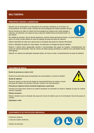 MULTISERRA
PRINCÍPIOS GERAIS A OBSERVAR
Garantir que as protecções e os dispositivos de protecção instalados se encontram em
funcionamento, de modo a evitar o acesso às zonas perigosas da máquina (partes móveis).
Nunca introduzir as mãos no interior da zona perigosa da máquina sem antes desligar a
máquina, em particular nos casos em que a peça de madeira fique encravada/”presa” no
seu interior.
Na medida do possível, não se deverá estacionar, durante longos períodos de tempo, na zona frontal da máquina, de modo a evitar lesões em caso de rejeição da peça por parte da máquina.
Utilizar extensões da mesa e/ou apoios para a colocação das peças de maiores dimensões.
Evitar a utilização de peças de roupa largas, em particular as mangas da bata de trabalho.
Reduzir o esforço físico despendido durante a movimentação das peças de madeira, nomeadamente nas
peças de maiores dimensões. Para tal, devem ser feitas pausas periódicas ou alternar com actividades físicas
mais ligeiras.
Garantir um sistema de aspiração localizado eficaz, de modo a evitar o empoeiramento do posto de trabalho.

FACTORES DE RISCO
Queda de pessoas ao mesmo nível
Queda provocada pelas peças armazenadas nas proximidades ou na área de trabalho.
Queda de objectos
Queda de objectos no decurso das tarefas de manutenção/limpeza da máquina. Queda
das peças de madeira nos membros inferiores, durante o seu manuseamento.
Pancada por objectos móveis (incluindo fragmentos e partículas)
Pancada provocada pelos resíduos de madeira resultantes da actividade da máquina. Rejeição da peça de madeira
durante a operação.
Esforço excessivo
Esforço resultante quer da elevação das peças até à área de trabalho quer da movimentação manual das peças de
madeira.
Exposição a ruído

EQUIPAMENTO DE PROTECÇÃO INDIVIDUAL
Protectores auditivos.
Luvas para acções mecânicas.
Calçado de protecção.

 