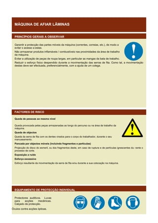 MÁQUINA DE AFIAR LÂMINAS
PRINCÍPIOS GERAIS A OBSERVAR
Garantir a protecção das partes móveis da máquina (correntes, correias, etc.), de modo a
evitar o acesso a estas.
Não armazenar produtos inflamáveis / combustíveis nas proximidades da área de trabalho
da máquina.
Evitar a utilização de peças de roupa largas, em particular as mangas da bata de trabalho.
Reduzir o esforço físico despendido durante a movimentação das serras de fita. Como tal, a movimentação
destas deve ser efectuada, preferencialmente, com a ajuda de um colega.

FACTORES DE RISCO
Queda de pessoas ao mesmo nível
Queda provocada pelas peças armazenadas ao longo do percurso ou na área de trabalho da
máquina.
Queda de objectos
Queda da serra de fita com os dentes virados para o corpo do trabalhador, durante o seu
manuseamento.
Pancada por objectos móveis (incluindo fragmentos e partículas)
Projecção do disco do esmeril, ou dos fragmentos deste, em caso de ruptura e de partículas ignescentes du- rante o
processo de corte.
Exposição a ruído
Esforço excessivo
Esforço resultante da movimentação da serra de fita e/ou durante a sua colocação na máquina.

EQUIPAMENTO DE PROTECÇÃO INDIVIDUAL
Protectores auditivos. Luvas
para
acções
mecânicas.
Calçado de protecção.
Óculos contra acções ópticas.

 