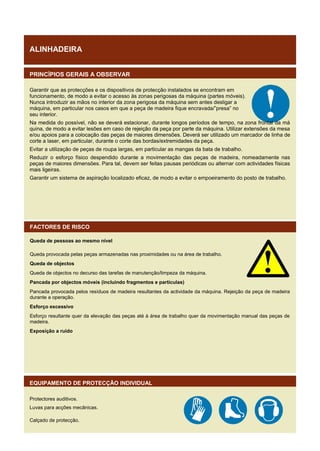 ALINHADEIRA
PRINCÍPIOS GERAIS A OBSERVAR
Garantir que as protecções e os dispositivos de protecção instalados se encontram em
funcionamento, de modo a evitar o acesso às zonas perigosas da máquina (partes móveis).
Nunca introduzir as mãos no interior da zona perigosa da máquina sem antes desligar a
máquina, em particular nos casos em que a peça de madeira fique encravada/”presa” no
seu interior.
Na medida do possível, não se deverá estacionar, durante longos períodos de tempo, na zona frontal da má
quina, de modo a evitar lesões em caso de rejeição da peça por parte da máquina. Utilizar extensões da mesa
e/ou apoios para a colocação das peças de maiores dimensões. Deverá ser utilizado um marcador de linha de
corte a laser, em particular, durante o corte das bordas/extremidades da peça.
Evitar a utilização de peças de roupa largas, em particular as mangas da bata de trabalho.
Reduzir o esforço físico despendido durante a movimentação das peças de madeira, nomeadamente nas
peças de maiores dimensões. Para tal, devem ser feitas pausas periódicas ou alternar com actividades físicas
mais ligeiras.
Garantir um sistema de aspiração localizado eficaz, de modo a evitar o empoeiramento do posto de trabalho.

FACTORES DE RISCO
Queda de pessoas ao mesmo nível
Queda provocada pelas peças armazenadas nas proximidades ou na área de trabalho.
Queda de objectos
Queda de objectos no decurso das tarefas de manutenção/limpeza da máquina.
Pancada por objectos móveis (incluindo fragmentos e partículas)
Pancada provocada pelos resíduos de madeira resultantes da actividade da máquina. Rejeição da peça de madeira
durante a operação.
Esforço excessivo
Esforço resultante quer da elevação das peças até à área de trabalho quer da movimentação manual das peças de
madeira.
Exposição a ruído

EQUIPAMENTO DE PROTECÇÃO INDIVIDUAL
Protectores auditivos.
Luvas para acções mecânicas.
Calçado de protecção.

 