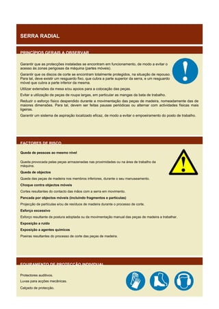 SERRA RADIAL
PRINCÍPIOS GERAIS A OBSERVAR
Garantir que as protecções instaladas se encontram em funcionamento, de modo a evitar o
acesso às zonas perigosas da máquina (partes móveis).
Garantir que os discos de corte se encontram totalmente protegidos, na situação de repouso.
Para tal, deve existir um resguardo fixo, que cubra a parte superior da serra, e um resguardo
móvel que cubra a parte inferior da mesma.
Utilizar extensões da mesa e/ou apoios para a colocação das peças.
Evitar a utilização de peças de roupa largas, em particular as mangas da bata de trabalho.
Reduzir o esforço físico despendido durante a movimentação das peças de madeira, nomeadamente das de
maiores dimensões. Para tal, devem ser feitas pausas periódicas ou alternar com actividades físicas mais
ligeiras.
Garantir um sistema de aspiração localizado eficaz, de modo a evitar o empoeiramento do posto de trabalho.

FACTORES DE RISCO
Queda de pessoas ao mesmo nível
Queda provocada pelas peças armazenadas nas proximidades ou na área de trabalho da
máquina.
Queda de objectos
Queda das peças de madeira nos membros inferiores, durante o seu manuseamento.
Choque contra objectos móveis
Cortes resultantes do contacto das mãos com a serra em movimento.
Pancada por objectos móveis (incluindo fragmentos e partículas)
Projecção de partículas e/ou de resíduos de madeira durante o processo de corte.
Esforço excessivo
Esforço resultante da postura adoptada ou da movimentação manual das peças de madeira a trabalhar.
Exposição a ruído
Exposição a agentes químicos
Poeiras resultantes do processo de corte das peças de madeira.

EQUIPAMENTO DE PROTECÇÃO INDIVIDUAL
Protectores auditivos.
Luvas para acções mecânicas.
Calçado de protecção.

 