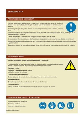 SERRA DE FITA

PRINCÍPIOS GERAIS A OBSERVAR
Efectuar, cuidadosa e regularmente, a inspecção e conservação das serras de fita. Providenciar a sua reparação ou substituição imediata quando se detectarem fendas ou outros
defeitos.
Garantir a protecção das partes móveis da máquina (volantes superior e inferior, correias,
etc.).
Garantir a existência de um protector da serra de fita, devendo este ser regulável em altura, em função da espessura da peça a trabalhar.
Ter em atenção que a principal zona perigosa da máquina é a zona de corte.
No caso de se retirar ou efectuar a abertura de um dos protectores da máquina, esta não deverá funcionar.
Utilizar uma barra impulsionadora, quer para a condução das peças de menor dimensão, quer no final de cada
peça de madeira.
Garantir um sistema de aspiração localizado eficaz, de modo a evitar o empoeiramento do posto de trabalho.

FACTORES DE RISCO
Pancada por objectos móveis (incluindo fragmentos e partículas).
Projecção da fita, ou dos fragmentos desta, em caso de ruptura e de partículas de madeira
durante o processo de corte. Rejeição da peça de madeira durante o corte.
Exposição a ruído.
Exposição a agentes químicos. Poeiras
resultantes do corte de materiais.
Choque contra objectos móveis
Cortes resultantes do contacto dos membros superiores com a serra em movimento.
Queda de objectos
Queda de objectos no decurso das tarefas de manutenção/limpeza.
Esforço excessivo
Esforço resultante da elevação e da movimentação manual das peças de madeira.

EQUIPAMENTO DE PROTECÇÃO INDIVIDUAL
Óculos contra acções mecânicas.
Protectores auditivos.
Luvas para acções mecânicas.
Calçado de protecção.

 