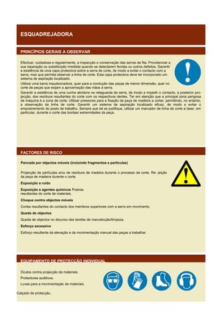 ESQUADREJADORA
PRINCÍPIOS GERAIS A OBSERVAR
Efectuar, cuidadosa e regularmente, a inspecção e conservação das serras de fita. Providenciar a
sua reparação ou substituição imediata quando se detectarem fendas ou outros defeitos. Garantir
a existência de uma capa protectora sobre a serra de corte, de modo a evitar o contacto com a
serra, mas que permita observar a linha de corte. Esta capa protectora deve ter incorporado um
sistema de aspiração localizado.
Utilizar uma barra impulsionadora, quer para a condução das peças de menor dimensão, quer no
corte de peças que exijam a aproximação das mãos à serra.
Garantir a existência de uma cunha abridora na retaguarda da serra, de modo a impedir o contacto, e posterior projecção, dos resíduos resultantes do corte com os respectivos dentes. Ter em atenção que a principal zona perigosa
da máquina é a zona de corte. Utilizar pressores para a fixação da peça de madeira a cortar, permitindo, no entanto,
a observação da linha de corte. Garantir um sistema de aspiração localizado eficaz, de modo a evitar o
empoeiramento do posto de trabalho. Sempre que tal se justifique, utilizar um marcador de linha de corte a laser, em
particular, durante o corte das bordas/ extremidades da peça.

FACTORES DE RISCO
Pancada por objectos móveis (incluindo fragmentos e partículas)
Projecção de partículas e/ou de resíduos de madeira durante o processo de corte. Re- jeição
da peça de madeira durante o corte.
Exposição a ruído
Exposição a agentes químicos Poeiras
resultantes do corte de materiais.
Choque contra objectos móveis
Cortes resultantes do contacto dos membros superiores com a serra em movimento.
Queda de objectos
Queda de objectos no decurso das tarefas de manutenção/limpeza.
Esforço excessivo
Esforço resultante da elevação e da movimentação manual das peças a trabalhar.

EQUIPAMENTO DE PROTECÇÃO INDIVIDUAL
Óculos contra projecção de materiais.
Protectores auditivos.
Luvas para a movimentação de materiais.
Calçado de protecção.

 