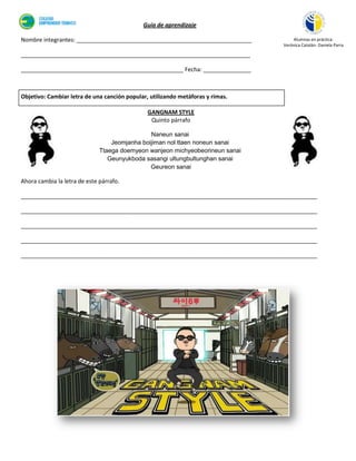 Guía de aprendizaje

Nombre integrantes: _______________________________________________________           Alumnas en práctica:
                                                                                  Verónica Catalán- Daniela Parra

________________________________________________________________________

___________________________________________________ Fecha: _______________



Objetivo: Cambiar letra de una canción popular, utilizando metáforas y rimas.

                                               GANGNAM STYLE
                                                Quinto párrafo

                                               Naneun sanai
                                  Jeomjanha boijiman nol ttaen noneun sanai
                              Ttaega doemyeon wanjeon michyeobeorineun sanai
                                 Geunyukboda sasangi ultungbultunghan sanai
                                               Geureon sanai

Ahora cambia la letra de este párrafo.

_____________________________________________________________________________________________

_____________________________________________________________________________________________

_____________________________________________________________________________________________

_____________________________________________________________________________________________

_____________________________________________________________________________________________
 