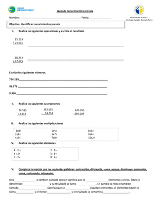 Guía de conocimientos previos

Nombre: ___________________________________________ Fecha: _______________                              Alumnas en práctica:
                                                                                                    Verónica Catalán- Daniela Parra

Objetivo: Identificar conocimientos previos

  I.      Realiza las siguientes operaciones y escribe el resultado

     15.233
   + 24.515
                    ____________________________________________________________________



     18.233         ____________________________________________________________________
   + 22.645



Escribe los siguientes números.

754.239_______________________________________________________________

99.376 _______________________________________________________________

9.376 ________________________________________________________________


  II.     Realiza las siguientes sustracciones

           24.515              363.515                       423.765
         - 14.254             - 14.254                     - 359.129


 III.     Realiza las siguientes multiplicaciones

        2x8=                           5x5=                             8x6=
        3x7=                           6x7=                             9x4=
        4x6=                           7x8=                             10x2=
 IV.      Realiza las siguientes divisiones

    4:2=                              2 : 1=
    6 : 3=                            5 : 5=
    6 : 2=                            8 : 2=



 V.       Completa la oración con las siguientes palabras: sustracción, diferencia, suma, agrega, disminuye, sumandos,
          suma, sustraendo, minuendo.

Una _______________ o también llamada adición significa que se________________ elementos a otros, éstos se
denominan___________________ y su resultado se llama______________. En cambio la resta o también
llamada____________________ significa que se _________________ o quitan elementos, el elemento mayor se
llama_____________ y el menor_________________ y el resultado se denomina___________________.
 