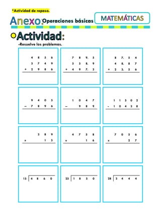 Operaciones básicas
*Actividad de repaso.
-Resuelve los problemas.
4 8 5 6
3 7 4 9
+ 2 9 8 6
7 8 9. 5
5 5 8. 9
+ 4 9 7. 3
8 7. 5 4
4 8. 8 7
+ 2 3. 5 6
9 4 0 5
-- 7 8 9 6
1 0 4 7
-- 9 8 9
1 1 5 0 2
- 1 0 4 3 8
3 8 9
x 1 5
4 7 5 8
x 1 6
7 0 5 6
x 2 7
15 4 8 6 0 25 1 8 5 0 28 3 4 4 4
 