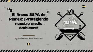 El Anexo SSPA de
Pemex: ¡Protegiendo
nuestro medio
ambiente!
Ing. Jose Manuel de la Cruz Castro
 