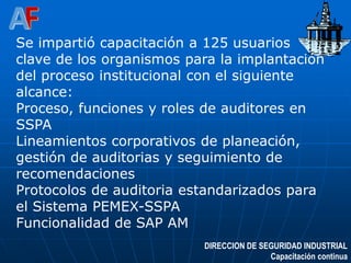 DIRECCION DE SEGURIDAD INDUSTRIAL
Capacitación continua
Se impartió capacitación a 125 usuarios
clave de los organismos para la implantación
del proceso institucional con el siguiente
alcance:
Proceso, funciones y roles de auditores en
SSPA
Lineamientos corporativos de planeación,
gestión de auditorias y seguimiento de
recomendaciones
Protocolos de auditoria estandarizados para
el Sistema PEMEX-SSPA
Funcionalidad de SAP AM
 
