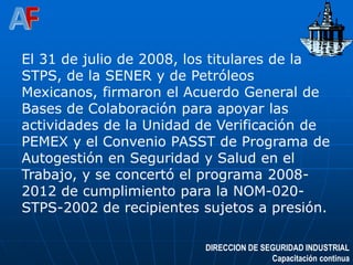 DIRECCION DE SEGURIDAD INDUSTRIAL
Capacitación continua
El 31 de julio de 2008, los titulares de la
STPS, de la SENER y de Petróleos
Mexicanos, firmaron el Acuerdo General de
Bases de Colaboración para apoyar las
actividades de la Unidad de Verificación de
PEMEX y el Convenio PASST de Programa de
Autogestión en Seguridad y Salud en el
Trabajo, y se concertó el programa 2008-
2012 de cumplimiento para la NOM-020-
STPS-2002 de recipientes sujetos a presión.
 