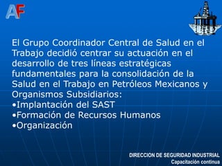 DIRECCION DE SEGURIDAD INDUSTRIAL
Capacitación continua
El Grupo Coordinador Central de Salud en el
Trabajo decidió centrar su actuación en el
desarrollo de tres líneas estratégicas
fundamentales para la consolidación de la
Salud en el Trabajo en Petróleos Mexicanos y
Organismos Subsidiarios:
•Implantación del SAST
•Formación de Recursos Humanos
•Organización
 