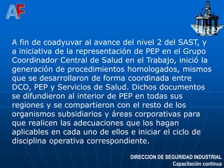 DIRECCION DE SEGURIDAD INDUSTRIAL
Capacitación continua
A fin de coadyuvar al avance del nivel 2 del SAST, y
a iniciativa de la representación de PEP en el Grupo
Coordinador Central de Salud en el Trabajo, inició la
generación de procedimientos homologados, mismos
que se desarrollaron de forma coordinada entre
DCO, PEP y Servicios de Salud. Dichos documentos
se difundieron al interior de PEP en todas sus
regiones y se compartieron con el resto de los
organismos subsidiarios y áreas corporativas para
que realicen las adecuaciones que los hagan
aplicables en cada uno de ellos e iniciar el ciclo de
disciplina operativa correspondiente.
 