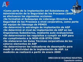DIRECCION DE SEGURIDAD INDUSTRIAL
Capacitación continua
•Como parte de la implantación del Subsistema de
Administración de la Seguridad de los Procesos (SASP),
se efectuaron las siguientes acciones:
•Se formalizó el Subequipo de Liderazgo Directivo de
Seguridad de los Procesos a nivel corporativo, como parte
del equipo de liderazgo de PEMEX
•Se determinó la estrategia de implantación de ASP
•Se determinó el nivel de implantación de ASP en los
Organismos Subsidiarios, mediante auto evaluaciones
•Se determinaron los requisitos a cumplir en ASP para
dar cumplimiento a la NOM-028-STPS-2004
•Se elaboraron las Guías Técnicas corporativas de los
catorce elementos de ASP
•Se determinaron los indicadores de desempeño para
medir la efectividad de la implantación de ASP. La
medición se realizará a partir de enero 2009
 