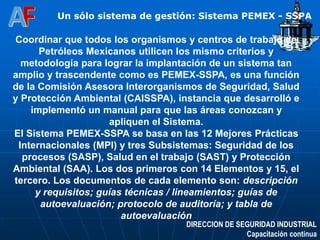 DIRECCION DE SEGURIDAD INDUSTRIAL
Capacitación continua
Un sólo sistema de gestión: Sistema PEMEX - SSPA
Coordinar que todos los organismos y centros de trabajo de
Petróleos Mexicanos utilicen los mismo criterios y
metodología para lograr la implantación de un sistema tan
amplio y trascendente como es PEMEX-SSPA, es una función
de la Comisión Asesora Interorganismos de Seguridad, Salud
y Protección Ambiental (CAISSPA), instancia que desarrolló e
implementó un manual para que las áreas conozcan y
apliquen el Sistema.
El Sistema PEMEX-SSPA se basa en las 12 Mejores Prácticas
Internacionales (MPI) y tres Subsistemas: Seguridad de los
procesos (SASP), Salud en el trabajo (SAST) y Protección
Ambiental (SAA). Los dos primeros con 14 Elementos y 15, el
tercero. Los documentos de cada elemento son: descripción
y requisitos; guías técnicas / lineamientos; guías de
autoevaluación; protocolo de auditoría; y tabla de
autoevaluación
 