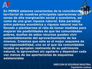 DIRECCION DE SEGURIDAD INDUSTRIAL
Capacitación continua
En PEMEX estamos conscientes de la coincidencia
territorial de nuestras principales operaciones con
zonas de alta marginación social y económica, así
como de una gran riqueza natural. Esta paradoja
entre pobreza económica y riqueza natural nos ha
llevado a plantearnos el reto de tomar medidas para
mejorar las posibilidades de que las comunidades
pobres, dueñas de estos recursos puedan vivir
sustentablemente del aprovechamiento de los
mismos. Creemos que este es el mejor esquema de
corresponsabilidad, uno en el que las comunidades
locales se apropien realmente de su patrimonio
natural, lo aprovechen sin agotarlo y dependan cada
vez menos de las aportaciones de esquemas
asistenciales
 