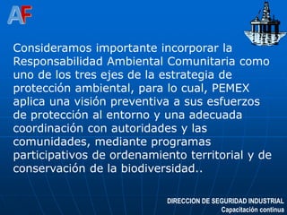 DIRECCION DE SEGURIDAD INDUSTRIAL
Capacitación continua
Consideramos importante incorporar la
Responsabilidad Ambiental Comunitaria como
uno de los tres ejes de la estrategia de
protección ambiental, para lo cual, PEMEX
aplica una visión preventiva a sus esfuerzos
de protección al entorno y una adecuada
coordinación con autoridades y las
comunidades, mediante programas
participativos de ordenamiento territorial y de
conservación de la biodiversidad..
 