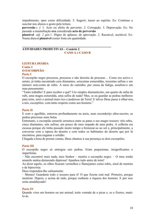 impedimento, opor como dificuldade. 5. Sugerir; trazer ao espírito. Ex: Continuo a
suscitar nos alunos o gosto pela leitura.
perversão s. f. 1. Acto ou efeito de perverter. 2. Corrupção. 3. Depravação. Ex: No
passado a masturbação era considerada acto de perversão
plausível adj. 2 gén.1. Digno de aplauso, de aprovação. 2. Razoável, aceitável. Ex:
Numa dieta é plausivel comer fruta em quantidade.

_________________________________________________________
ATIVIDADES PRODUTIVAS – Cenário 2
                           CASO A e CASO B


LEITURA DIÁRIA
Conto 1
O ESCORPIÃO
Parte I
O escorpião negro procurou, procurou e não desistiu de procurar… Como era activo e
astuto, já tinha encontrado cem diamantes, seiscentas esmeraldas, trezentas safiras e um
número sem-conta de rubis. A meio do caminho, por causa da fadiga, assaltou-o um
mau pensamento:
“Tanto trabalho! E para receber o quê? Um simples diamantezito, um quarto de unha de
rubi, uma magra esmeralda, uma safira de nada? Mas, se eu guardar as pedras melhores
para mim, serei o animal mais rico e poderoso da Terra! E talvez Deus passe a olhar-nos,
a nós, escorpiões, com tanto respeito como aos homens.”

Parte II
E com o aguilhão, enterrou profundamente na areia, num esconderijo ultra-secreto, as
pedras preciosas mais belas.
Entretanto, o escorpião amarelo arrastava entre as patas o seu magro tesouro: três rubis,
cinco diamantes, sete safiras, um pouco de ouro raspado de uma pedra. A colheita era
escassa porque ele tinha passado muito tempo a bronzear-se ao sol e, principalmente, a
conversar com a raposa do deserto e com todos os habitantes do deserto que por lá
encontrou, para enganar a solidão.
Chegada a hora de prestar contas, Deus chamou à sua presença os dois escorpiões.

Parte III
O escorpião negro só entregou seis pedras. Eram pequeninas, insignificantes e
imperfeitas.
– Não encontrei mais nada, meu Senhor – mentiu o escorpião negro. – O meu irmão
amarelo andou demasiado depressa! Apanhou tudo antes de mim!
Ao dizer aquilo, os olhos ficaram vermelhos e flamejantes como rubis, sinal de mentira
e de hipocrisia.
Deus respondeu-lhe calmamente:
– Mentes! Guardaste todo o tesouro para ti! O que fizeste está mal. Primeiro, porque
mentiste. Depois, e acima de tudo, porque roubaste a riqueza dos homens. E por isso
serás amaldiçoado!

Parte IV
Quando vires um homem ou um animal, terás vontade de o picar e, se o fizeres, matá-
lo-ás.


                                                                                      10
 