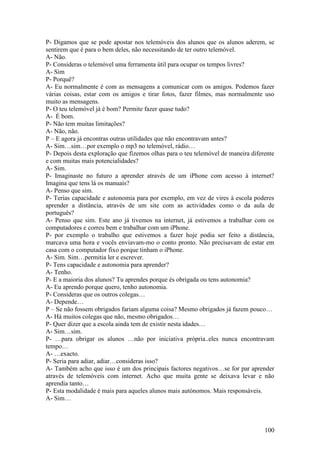 P- Digamos que se pode apostar nos telemóveis dos alunos que os alunos aderem, se
sentirem que é para o bem deles, não necessitando de ter outro telemóvel.
A- Não.
P- Consideras o telemóvel uma ferramenta útil para ocupar os tempos livres?
A- Sim
P- Porquê?
A- Eu normalmente é com as mensagens a comunicar com os amigos. Podemos fazer
várias coisas, estar com os amigos e tirar fotos, fazer filmes, mas normalmente uso
muito as mensagens.
P- O teu telemóvel já é bom? Permite fazer quase tudo?
A- É bom.
P- Não tem muitas limitações?
A- Não, não.
P – E agora já encontras outras utilidades que não encontravam antes?
A- Sim…sim…por exemplo o mp3 no telemóvel, rádio…
P- Depois desta exploração que fizemos olhas para o teu telemóvel de maneira diferente
e com muitas mais potencialidades?
A- Sim.
P- Imaginaste no futuro a aprender através de um iPhone com acesso à internet?
Imagina que tens lá os manuais?
A- Penso que sim.
P- Terias capacidade e autonomia para por exemplo, em vez de vires à escola poderes
aprender a distância, através de um site com as actividades como o da aula de
português?
A- Penso que sim. Este ano já tivemos na internet, já estivemos a trabalhar com os
computadores e correu bem e trabalhar com um iPhone.
P- por exemplo o trabalho que estivemos a fazer hoje podia ser feito a distância,
marcava uma hora e vocês enviavam-mo o conto pronto. Não precisavam de estar em
casa com o computador fixo porque tinham o iPhone.
A- Sim. Sim…permitia ler e escrever.
P- Tens capacidade e autonomia para aprender?
A- Tenho.
P- E a maioria dos alunos? Tu aprendes porque és obrigada ou tens autonomia?
A- Eu aprendo porque quero, tenho autonomia.
P- Consideras que os outros colegas…
A- Depende…
P – Se não fossem obrigados fariam alguma coisa? Mesmo obrigados já fazem pouco…
A- Há muitos colegas que não, mesmo obrigados…
P- Quer dizer que a escola ainda tem de existir nesta idades…
A- Sim…sim.
P- …para obrigar os alunos …não por iniciativa própria..eles nunca encontravam
tempo…
A- …exacto.
P- Seria para adiar, adiar…consideras isso?
A- Também acho que isso é um dos principais factores negativos…se for par aprender
através de telemóveis com internet. Acho que muita gente se deixava levar e não
aprendia tanto…
P- Esta modalidade é mais para aqueles alunos mais autónomos. Mais responsáveis.
A- Sim…



                                                                                  100
 
