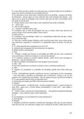 P- o que achas que deve mudar na escola para que o telemóvel deixe de ser proibido e
passe a ser aceite e utilizado nas actividades lectivas?
A- Eu acho que se fosse como antes o telemóvel devia ser proibido…porque é um factor
de distracção…mesmo agora às vezes ainda há uma certa tentação para distrair…mas
agora com as aulas de português como tivemos acho que não deve ser proibido, devia
ser usado na sala de aula.
P – Porque muitas vezes vocês estão a usar o telemóvel mas estão a trabalhar.
A- …para a aula.
P- ..não se estão a distrair.
A- …estamos a trabalhar para a aula.
P- Consideras que as aulas de português este ano os alunos eram mais passivos ou
activos, já que vocês estavam sempre a fazer coisas?
A- Mais activos…
P- Consideras esta metodologia melhor ou a metodologia tradicional em que o aluno
ouve o professor fala...
A- Não esta é melhor porque tínhamos mais exercícios para fazer eram coisas novas,
mas estávamos a aprender e o telemóvel e o computador motiva os alunos. Eu falo por
mim.
P- E o aluno aprende mais a pesquisar ou a ouvir só?
A- Aprende mais a pesquisar ele tem de procurar as respostas.
P- Retém melhor a informação?
A- Sim.
P – Durante o tempo que fizemos as actividades por SMS estiveste mais contactável
com a professora. Achas isso vantajoso ou tem inconvenientes?
A- É vantajoso, porque se tivermos alguma dúvida…podia enviar uma mensagem à
professora…que ela respondia-me.
P- Não traz qualquer constrangimento nem qualquer inconveniente?
A- Não…não.
P- Por estar a professora a contactar os alunos e estes a contactar a professora?
A- Não.
P- Alguma vez consultaste os conteúdos da disciplina quando não tinhas nada que
fazer?
A- Sim…principalmente quando a professora enviava a mensagem, eu lia a mensagem
…criei uma pasta e guardava as mensagens que a professora enviava e de vez em
quando ia ler, também para me lembrar…não me esquecer do que a professora mandava.
P- E o que gostaste mais de fazer ao logo deste ano?
A- Gostei das actividades por SMS e dos microcontos também.
P- Porquê?
A- Foi uma maneira…eu falo por mim…eu não conseguia resumir…e agora consigo e é
mais fácil…agora com o Twitter demos continuidade e é mais fácil …para ajudar o
aluno a resumir.
P – Ajudar o aluno a desenvolver intelectualmente… uma ginástica mental de utilização
da língua…esse o objectivo que é muito importante.
A- É.
P- recomendarias o uso do telemóvel a outros professores?
A- Sem dúvida.
P- Porquê?
A- Quando a professora mandava a matéria por mensagem acho que era uma maneira
mais fácil de usar, nós estávamos sempre com o telemóvel na mão e então íamos lá ver



                                                                                101
 