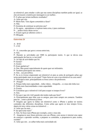 ao telemóvel, para estudar e acho que nas outras disciplinas também podia ser igual, se
eles enviassem a matéria por mensagem ia ser melhor..
P- E achas que teriam melhores resultados?
A- Acho que sim.
P- Muito bem. Tens algum comentário a fazer?
A- Não.
P- Gostarias de continuar no próximo ano?
A- Eu agora…aprendemos a explorar tanta coisa, é para continuar.
P- …podeis trazer ideias novas…
A- Exacto agora já sabemos como é.
P- Obrigada.
______________________________________________________________________
Entrevista 24

A – B 03
T - 6’42

P – S., concordas que grave a nossa entrevista.
A- Sim.
P- Durante as actividades por SMS tu participaste muito. A que se deveu essa
participação tão boa tu e a tua irmã?
A- Ao tipo de actividades que foi.
P- Gostas?
A- Gostei.
P- Eram apelativas?
A- Sim. Mas gostei especialmente do quem quer ser milionário.
P- Também participaste nas outras…
A- Sim…nos provérbios.
P- Se eu te tivesse emprestado um telemóvel só para as aulas de português achas que
terias participado mais ou era igual? Tanto fazia ser com o teu telemóvel ou com outro?
A- Participava mais..principalmente se fosse como o da professora.
P –.Porquê?
A- Porque tinha mais capacidade…tinha vídeos…fotografia…e o meu não tinha isso
P- Tinha mais funcionalidades e mais capacidade.
A- Exacto.
P- Consideras que o telemóvel é útil para ocupar os tempos livres?
A- Sim.
P- Em que é que ele é útil quando não tendes nada que fazer?
A- Principalmente para falar com os amigos, para estar sempre em contacto. Também
para ler…como a professora já disse.
P- Imagina que agora tu tinhas um telemóvel como o iPhone e podias ter muitos
conteúdos das diferentes disciplinas. Como achas que agora os teus tempos livres,
depois de teres várias coisas no telemóvel …
A- Acho que lia mais …
P- Ias aproveitar mais?
A- Sim. Se fosse num iPhone por exemplo, como o meu não.
P – Imaginas-te num futuro próximo com um iPhone, com acesso à internet eras capaz
de começar a aprender sozinha, a preparar os conteúdos, a preparares-te para exame,
sozinha?
A- Acho que sim…se calhar tinha mais curiosidade até.


                                                                                   102
 