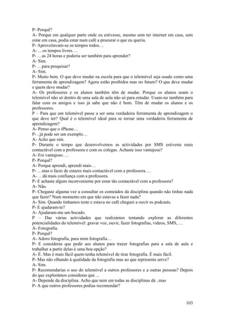 P- Porquê?
A- Porque em qualquer parte onde eu estivesse, mesmo sem ter internet em casa, sem
estar em casa, podia estar num café a procurar o que eu queria.
P- Aproveitavam-se os tempos todos…
A- …os tempos livres….
P- …as 24 horas e poderia ser também para aprender?
A- Sim.
P- …para pesquisar?
A- Sim.
P- Muito bem. O que deve mudar na escola para que o telemóvel seja usado como uma
ferramenta de aprendizagem? Agora estão proibidos mas no futuro? O que deve mudar
e quem deve mudar?
A- Os professores e os alunos também têm de mudar. Porque os alunos usam o
telemóvel não só dentro de uma sala de aula não só para estudar. Usam-no também para
falar com os amigos e isso já sabe que não é bom. Têm de mudar os alunos e os
professores.
P – Para que um telemóvel passe a ser uma verdadeira ferramenta de aprendizagem o
que deve ter? Qual é o telemóvel ideal para se tornar uma verdadeira ferramenta de
aprendizagem?
A- Penso que o iPhone…
P- ..já pode ser um exemplo…
A- Acho que sim.
P- Durante o tempo que desenvolvemos as actividades por SMS estiveste mais
contactável com a professora e com os colegas. Achaste isso vantajoso?
A- Foi vantajoso….
P- Porquê?
A- Porque aprendi, aprendi mais…
P- …mas o facto de estares mais contactável com a professora….
A- …dá mais confiança com a professora.
P- E achaste algum inconveniente por estar tão contactável com a professora?
A- Não.
P- Chegaste alguma vez a consultar os conteúdos da disciplina quando não tinhas nada
que fazer? Num momento em que não estavas a fazer nada?
A- Sim. Quando tínhamos teste e estava no café cheguei a ouvir os podcasts.
P- E ajudaram-te?
A- Ajudaram-me um bocado.
P – Das várias actividades que realizámos tentando explorar as diferentes
potencialidades do telemóvel: gravar voz, ouvir, fazer fotografias, vídeos, SMS, …
A- Fotografia.
P- Porquê?
A- Adoro fotografia, para mim fotografia…
P- E consideras que pedir aos alunos para trazer fotografias para a sala de aula e
trabalhar a partir delas é uma boa opção?
A- É. Mas é mais fácil quem tenha telemóvel de tirar fotografia. È mais fácil.
P- Mas não olhando à qualidade da fotografia mas ao que representa serve?
A- Sim.
P- Recomendarias o uso do telemóvel a outros professores e a outras pessoas? Depois
do que explorámos consideras que ...
A- Depende da disciplina. Acho que nem em todas as disciplinas dá ..mas
P- A que outros professores podias recomendar?


                                                                                103
 