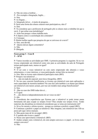 A- Não me estou a lembrar…
P – Por exemplo a Integração, Inglês…
A- Sim.
P- As línguas…
A- Integração talvez…é muito de pesquisa…
P- Seria uma forma dos alunos estarem mais participativos, não é?
A- Sim.
P- Tu consideras que a professora de português põe os alunos mais a trabalhar do que a
ouvir. E que achas essa metodologia?
A- Acho boa porque o aluno trabalha mais.
P- E depois como é a assimilação dos conteúdos?
A- Consegue.
P- Retém melhor aquilo que pesquisa do que se estivesse só a ouvir?
A- Sim, sem dúvida.
P – Queres deixar algum comentário?
A- Não.
P- Obrigada.
_____________________________________________________________________
Focus group 3 – Caso B
T – 10’43

P- Vamos recordar as actividades por SMS. A primeira pergunta é a seguinte. Se eu vos
tivesse emprestado um telemóvel como este para as actividades da aula de Português
teriam participado mais, menos ou igual?
A- Igual
P- O ser com o vosso telemóvel ou com outro emprestado não alteraria o vosso
entusiasmos, o vosso interesse, a vossa participação, teriam feito na mesma?
A- Sim. Mas se tivesse outro telemóvel participava mais (B03)
P- Porquê o teu telemóvel …
A- …não era nada de especial, nem tirava fotografias. (B03)
P- No teu caso concreto beneficiarias se tivesses um telemóvel com mais aplicações e
mais capacidade de memória também? No caso da Carla também e as alunas que tinham
um telemóvel com menos actuais, por isso um modelo mais antigo beneficiariam?
A- Sim.
P – Mas no caso dos SMS todas têm aí…
A- É igual.
P- …não alterava independentemente de ser vosso ou não?
A- não.
P- Considerais das experiências que fizemos que o telemóvel se pode tornar numa
ferramenta útil para ocupar os tempos livres? Para estudar nos tempos livres. Tendo
materiais das disciplinas no telemóvel consideram que se torna um instrumento útil?
A- Só se for mesmo o ultimo recurso…porque eu continuo a preferir o papel (B03).
P- Continuas a preferir o papel ao telemóvel. Mas imaginai, este telemóvel tem 1Gb eu
posso pôr aqui vários manuais.
A- Mas gosto mais de ler em papel. (B03)
P- E quando não tiveres o papel?
A- Nesse caso aproveitaria o telemóvel. (B03)
P- Andais sempre com o telemóvel, ele está sempre convosco e o papel , os livros estão
sempre convosco?
A- Não.


                                                                                  104
 