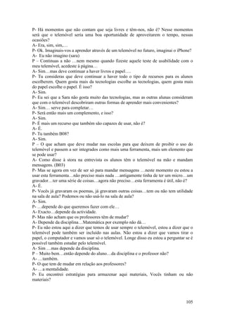 P- Há momentos que não contam que seja livres e têm-nos, não é? Nesse momentos
será que o telemóvel seria uma boa oportunidade de aproveitarem o tempo, nessas
ocasiões?
A- Era, sim, sim,…
P- Ok. Imaginais-vos a aprender através de um telemóvel no futuro, imaginai o iPhone?
A- Eu não imagino (sara)
P – Continuas a não …nem mesmo quando fizeste aquele teste de usabilidade com o
meu telemóvel, acedeste à página…
A- Sim…mas deve continuar a haver livros e papel….
P- Tu consideras que deve continuar a haver todo o tipo de recursos para os alunos
escolherem. Quem gosta mais da tecnologias escolhe as tecnologias, quem gosta mais
do papel escolhe o papel. É isso?
A- Sim.
P- Eu sei que a Sara não gosta muito das tecnologias, mas as outras alunas consideram
que com o telemóvel descobriram outras formas de aprender mais convenientes?
A- Sim… serve para completar…
P- Será então mais um complemento, e isso?
A- Sim.
P- É mais um recurso que também são capazes de usar, não é?
A- É.
P- Tu também B08?
A- Sim.
P – O que acham que deve mudar nas escolas para que deixem de proibir o uso do
telemóvel e passem a ser integrados como mais uma ferramenta, mais um elemento que
se pode usar?
A- Como disse à stora na entrevista os alunos têm o telemóvel na mão e mandam
mensagens. (B03)
P- Mas se agora em vez de ser só para mandar mensagens …neste momento eu estou a
usar esta ferramenta…não preciso mais nada …antigamente tinha de ter um micro…um
gravador…ter uma série de coisas…agora não preciso…esta ferramenta é útil, não é?
A- É.
P- Vocês já gravaram os poemas, já gravaram outras coisas…tem ou não tem utilidade
na sala de aula? Podemos ou não usá-lo na sala de aula?
A- Sim.
P- …depende do que queremos fazer com ele…
A- Exacto…depende da actividade.
P- Mas não acham que os professores têm de mudar?
A- Depende da disciplina…Matemática por exemplo não dá…
P- Eu não estou aqui a dizer que temos de usar sempre o telemóvel, estou a dizer que o
telemóvel pode também ser incluído nas aulas. Não estou a dizer que vamos tirar o
papel, o computador e vamos usar só o telemóvel. Longe disso eu estou a perguntar se é
possível também estudar pelo telemóvel.
A- Sim …mas depende da disciplina.
P – Muito bem…então depende do aluno…da disciplina e o professor não?
A- …também.
P- O que tem de mudar em relação aos professores?
A- …a mentalidade.
P- Eu encontrei estratégias para armazenar aqui materiais, Vocês tinham ou não
materiais?



                                                                                  105
 